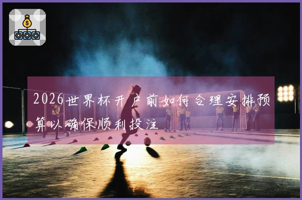 2026世界杯开户前如何合理安排预算以确保顺利投注